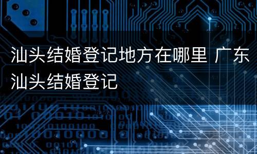 汕头结婚登记地方在哪里 广东汕头结婚登记