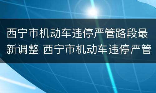 西宁市机动车违停严管路段最新调整 西宁市机动车违停严管路段最新调整方案
