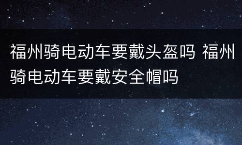 福州骑电动车要戴头盔吗 福州骑电动车要戴安全帽吗