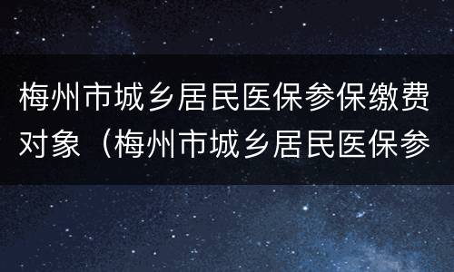 梅州市城乡居民医保参保缴费对象（梅州市城乡居民医保参保缴费对象是什么）