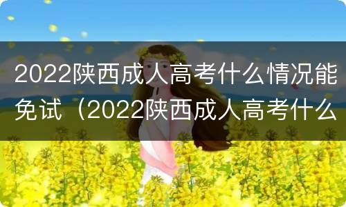 2022陕西成人高考什么情况能免试（2022陕西成人高考什么情况能免试入学）