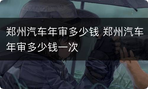 郑州汽车年审多少钱 郑州汽车年审多少钱一次