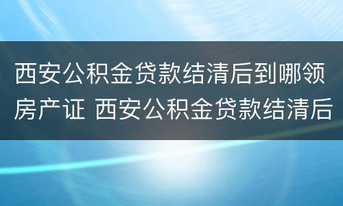 西安公积金贷款结清后到哪领房产证 西安公积金贷款结清后到哪领房产证啊