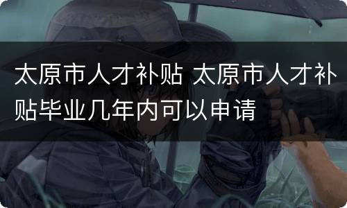 太原市人才补贴 太原市人才补贴毕业几年内可以申请