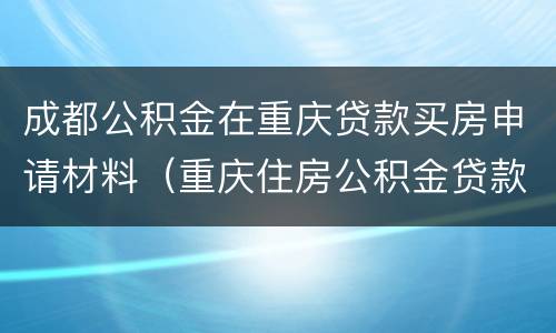 成都公积金在重庆贷款买房申请材料（重庆住房公积金贷款买房）