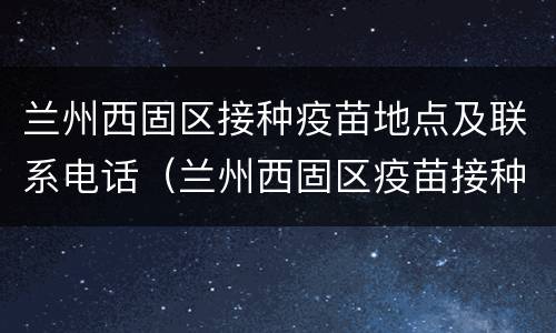兰州西固区接种疫苗地点及联系电话（兰州西固区疫苗接种服务站）