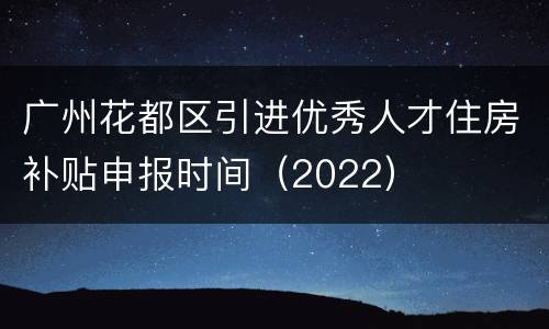 广州花都区引进优秀人才住房补贴申报时间（2022）