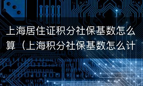 上海居住证积分社保基数怎么算（上海积分社保基数怎么计算）