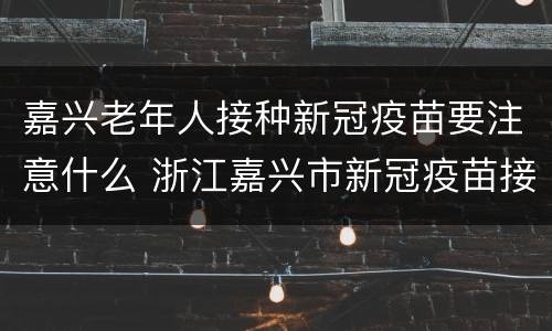 嘉兴老年人接种新冠疫苗要注意什么 浙江嘉兴市新冠疫苗接种政策