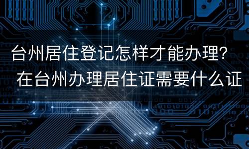 台州居住登记怎样才能办理？ 在台州办理居住证需要什么证件