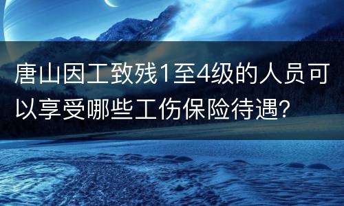 唐山因工致残1至4级的人员可以享受哪些工伤保险待遇？