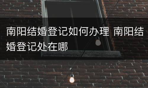 南阳结婚登记如何办理 南阳结婚登记处在哪