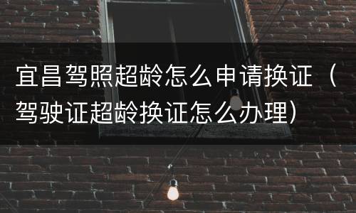 宜昌驾照超龄怎么申请换证（驾驶证超龄换证怎么办理）