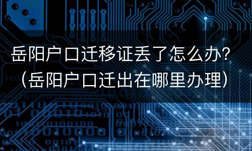 岳阳户口迁移证丢了怎么办？（岳阳户口迁出在哪里办理）