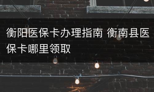 衡阳医保卡办理指南 衡南县医保卡哪里领取