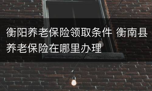 衡阳养老保险领取条件 衡南县养老保险在哪里办理