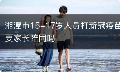 湘潭市15-17岁人员打新冠疫苗要家长陪同吗