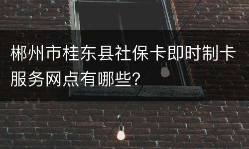 郴州市桂东县社保卡即时制卡服务网点有哪些？