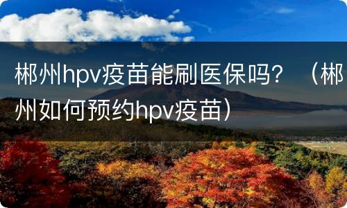 郴州hpv疫苗能刷医保吗？（郴州如何预约hpv疫苗）