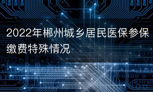 2022年郴州城乡居民医保参保缴费特殊情况