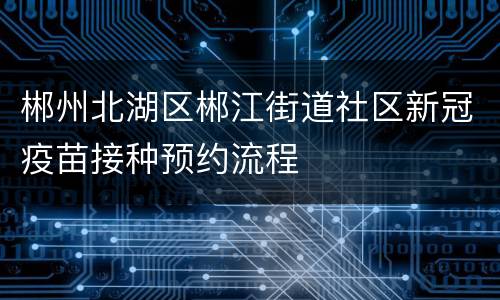 郴州北湖区郴江街道社区新冠疫苗接种预约流程