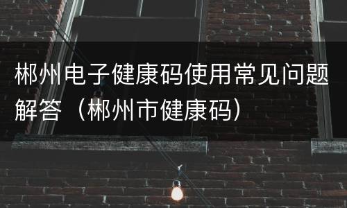 郴州电子健康码使用常见问题解答（郴州市健康码）
