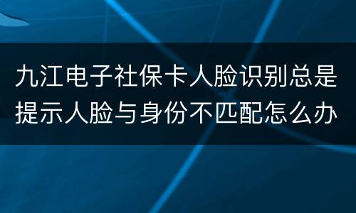 九江电子社保卡人脸识别总是提示人脸与身份不匹配怎么办?