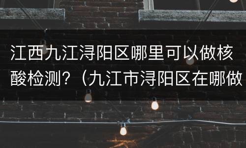 江西九江浔阳区哪里可以做核酸检测?（九江市浔阳区在哪做核酸检测）