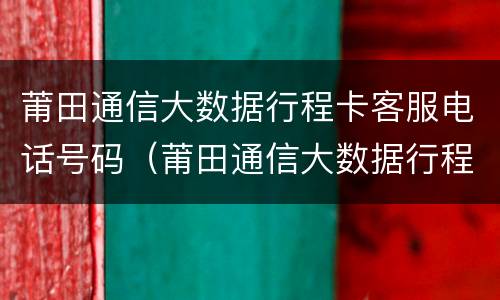 莆田通信大数据行程卡客服电话号码（莆田通信大数据行程卡客服电话号码多少）