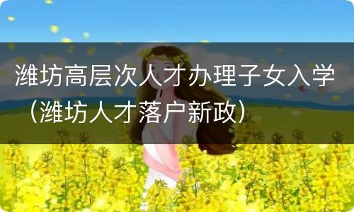 潍坊高层次人才办理子女入学（潍坊人才落户新政）