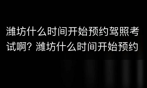 潍坊什么时间开始预约驾照考试啊? 潍坊什么时间开始预约驾照考试啊多少钱