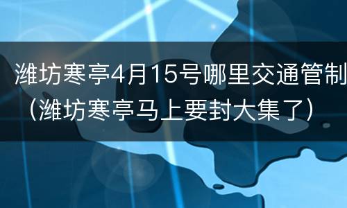 潍坊寒亭4月15号哪里交通管制（潍坊寒亭马上要封大集了）