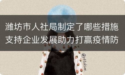 潍坊市人社局制定了哪些措施支持企业发展助力打赢疫情防控阻击战？