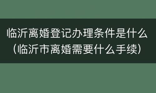 临沂离婚登记办理条件是什么（临沂市离婚需要什么手续）