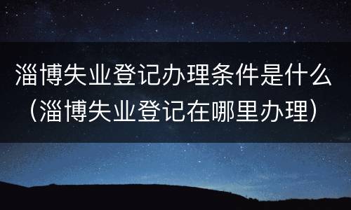 淄博失业登记办理条件是什么（淄博失业登记在哪里办理）