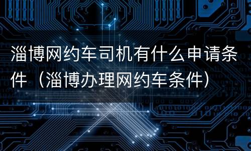 淄博网约车司机有什么申请条件（淄博办理网约车条件）