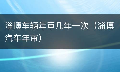 淄博车辆年审几年一次（淄博汽车年审）