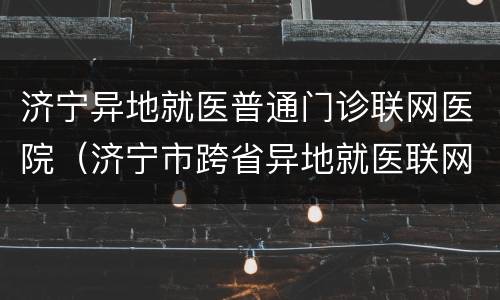 济宁异地就医普通门诊联网医院（济宁市跨省异地就医联网结算 定点医疗机构名单）