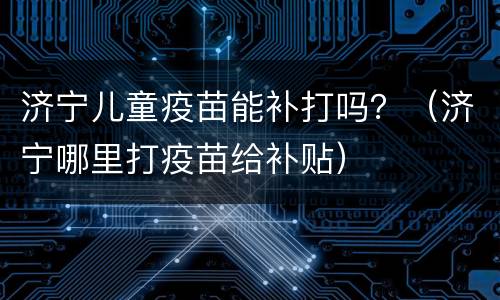 济宁儿童疫苗能补打吗？（济宁哪里打疫苗给补贴）