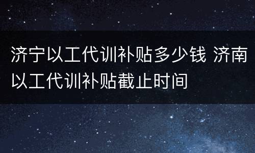 济宁以工代训补贴多少钱 济南以工代训补贴截止时间