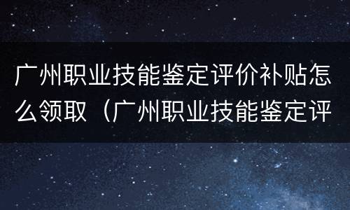 广州职业技能鉴定评价补贴怎么领取（广州职业技能鉴定评价补贴怎么领取的）