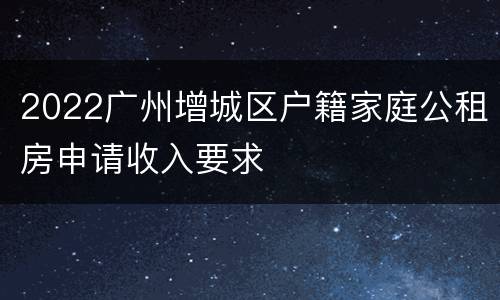 2022广州增城区户籍家庭公租房申请收入要求