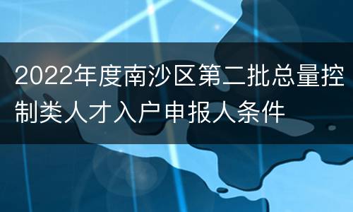 2022年度南沙区第二批总量控制类人才入户申报人条件