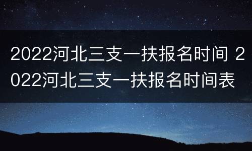 2022河北三支一扶报名时间 2022河北三支一扶报名时间表