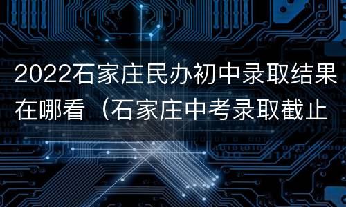 2022石家庄民办初中录取结果在哪看（石家庄中考录取截止时间）