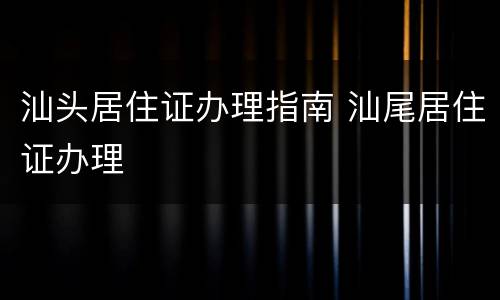 汕头居住证办理指南 汕尾居住证办理