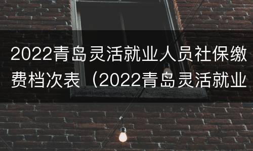 2022青岛灵活就业人员社保缴费档次表（2022青岛灵活就业人员社保缴费档次表图片）
