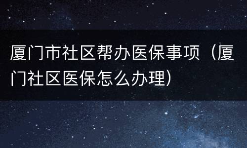 厦门市社区帮办医保事项（厦门社区医保怎么办理）