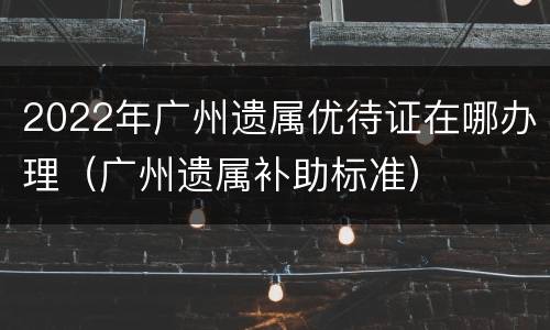 2022年广州遗属优待证在哪办理（广州遗属补助标准）