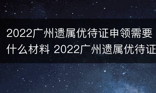 2022广州遗属优待证申领需要什么材料 2022广州遗属优待证申领需要什么材料和手续